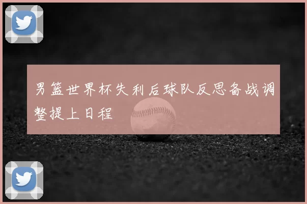 男篮世界杯失利后球队反思备战调整提上日程