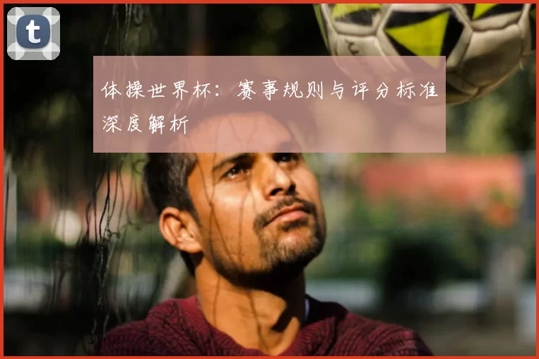 体操世界杯：赛事规则与评分标准深度解析