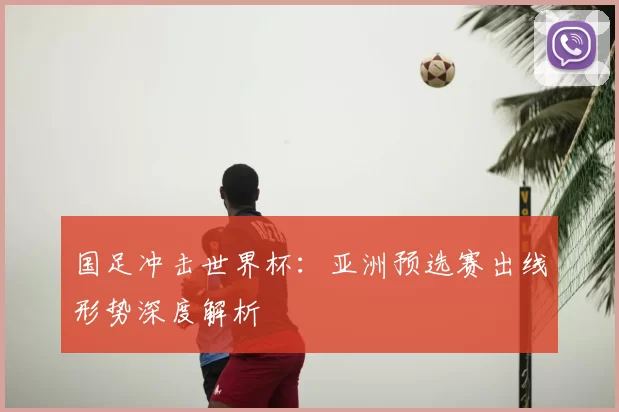 国足冲击世界杯：亚洲预选赛出线形势深度解析