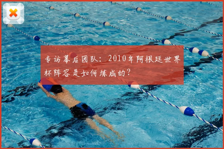专访幕后团队:2010年阿根廷世界杯阵容是如何炼成的?