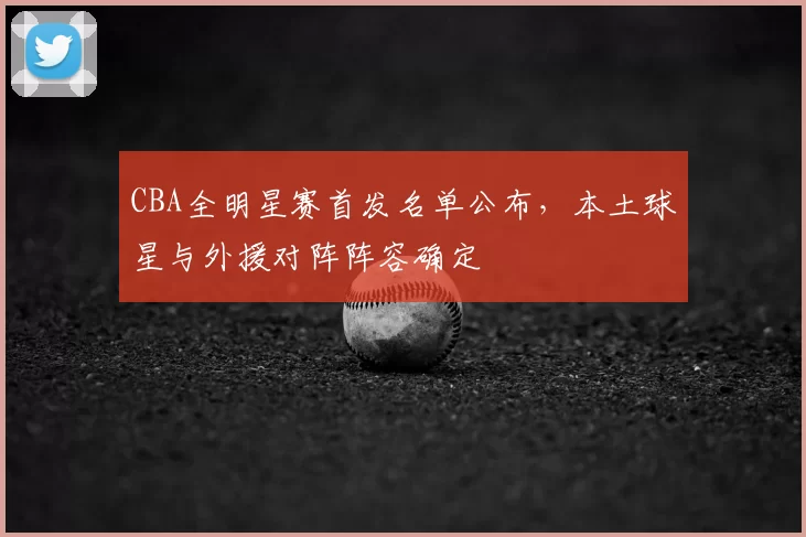 CBA全明星赛首发名单公布,本土球星与外援对阵阵容确定