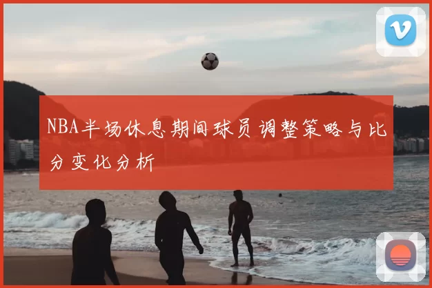 NBA半场休息期间球员调整策略与比分变化分析