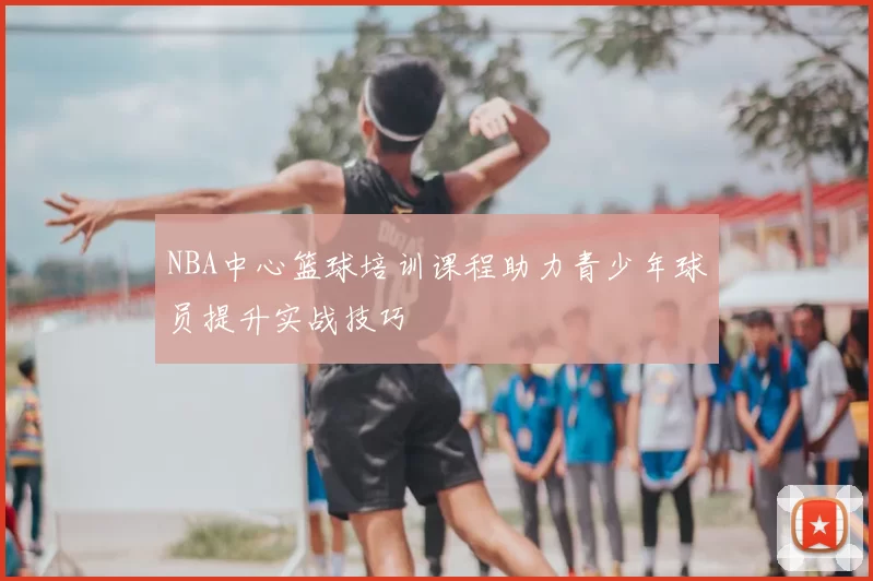 NBA中心篮球培训课程助力青少年球员提升实战技巧
