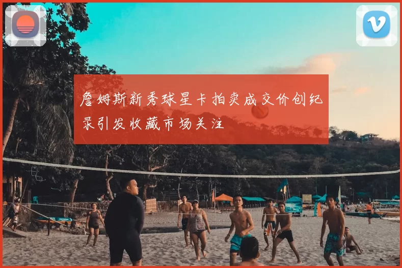 詹姆斯新秀球星卡拍卖成交价创纪录引发收藏市场关注