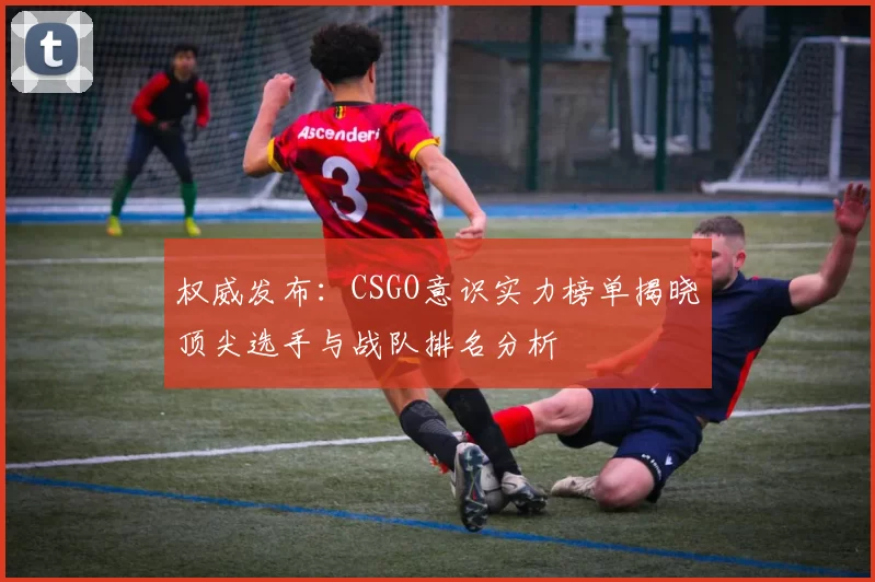 权威发布:CSGO意识实力榜单揭晓顶尖选手与战队排名分析