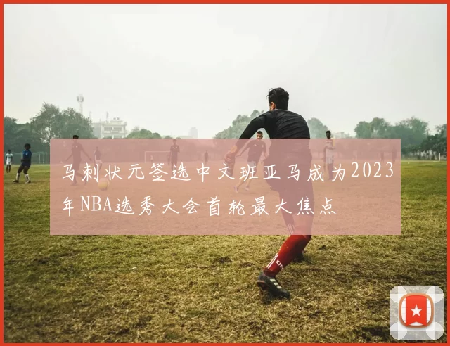 马刺状元签选中文班亚马成为2023年NBA选秀大会首轮最大焦点