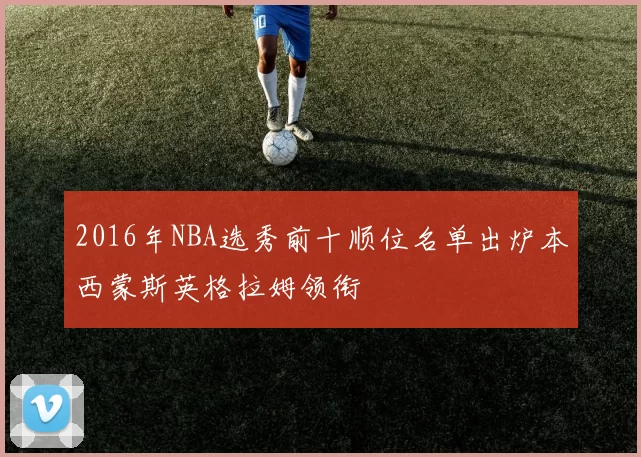 2016年NBA选秀前十顺位名单出炉本西蒙斯英格拉姆领衔