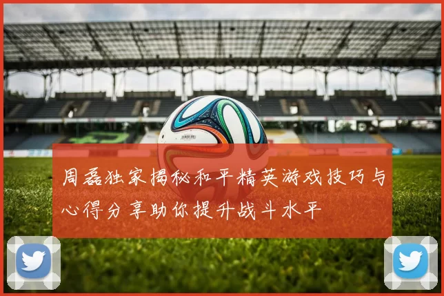周磊独家揭秘和平精英游戏技巧与心得分享助你提升战斗水平