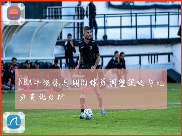 NBA半场休息期间球员调整策略与比分变化分析