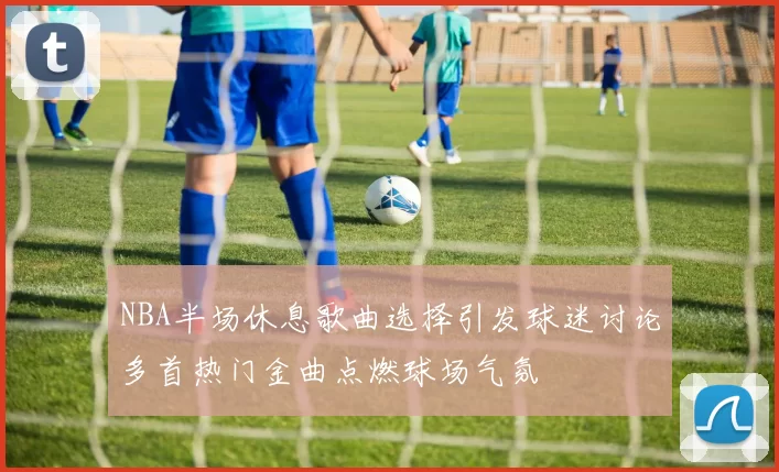 NBA半场休息歌曲选择引发球迷讨论多首热门金曲点燃球场气氛