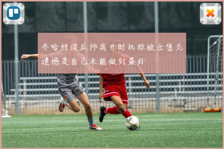 乔哈特谈瓜帅离开时机称被出售无遗憾是自己未能做到最好