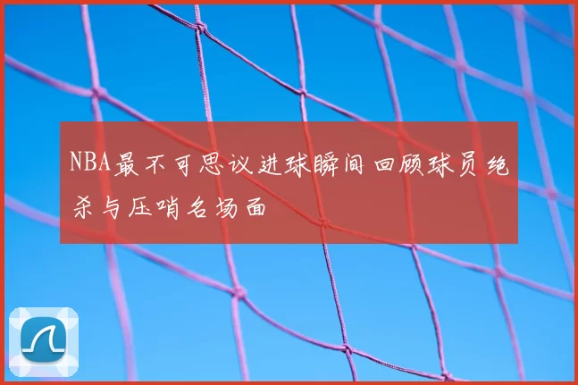 NBA最不可思议进球瞬间回顾球员绝杀与压哨名场面
