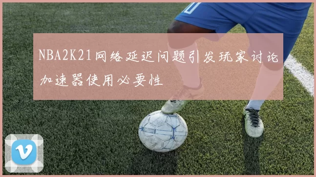 NBA2K21网络延迟问题引发玩家讨论加速器使用必要性