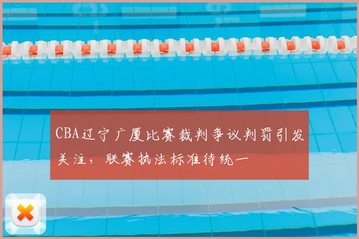CBA辽宁广厦比赛裁判争议判罚引发关注，联赛执法标准待统一