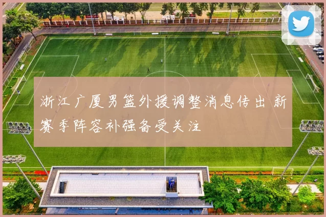 浙江广厦男篮外援调整消息传出 新赛季阵容补强备受关注