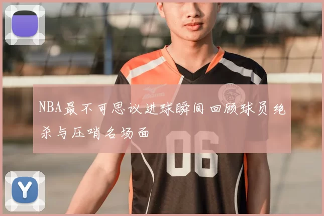 NBA最不可思议进球瞬间回顾球员绝杀与压哨名场面