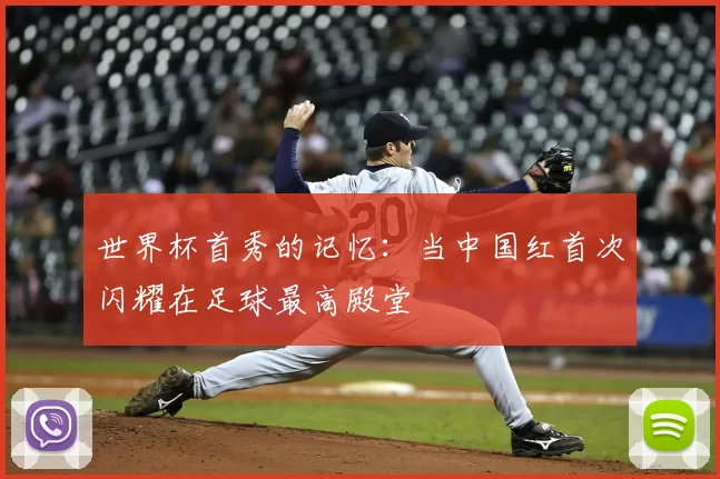 世界杯首秀的记忆:当中国红首次闪耀在足球最高殿堂