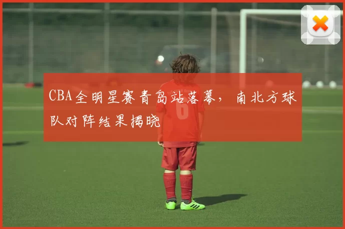 CBA全明星赛青岛站落幕,南北方球队对阵结果揭晓