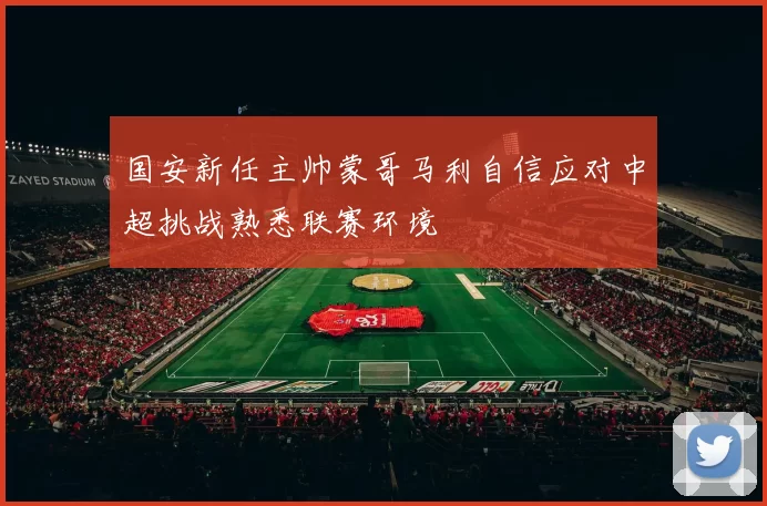 国安新任主帅蒙哥马利自信应对中超挑战熟悉联赛环境