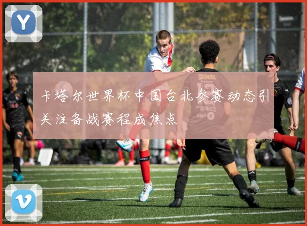 卡塔尔世界杯中国台北参赛动态引关注备战赛程成焦点