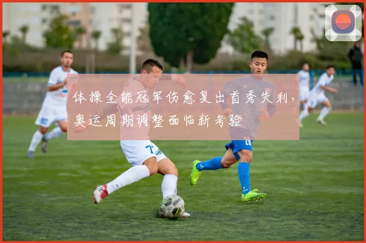 体操全能冠军伤愈复出首秀失利，奥运周期调整面临新考验