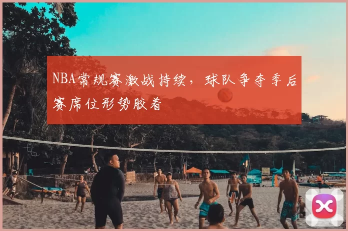 NBA常规赛激战持续，球队争夺季后赛席位形势胶着