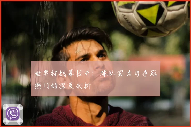 世界杯战幕拉开：球队实力与夺冠热门的深度剖析