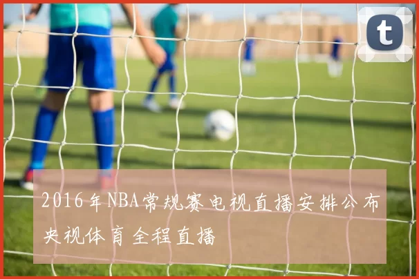 2016年NBA常规赛电视直播安排公布央视体育全程直播