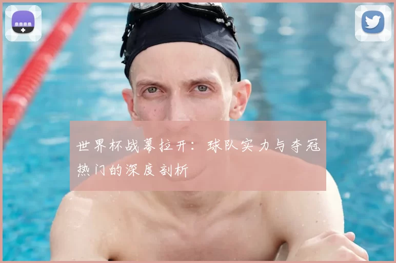 世界杯战幕拉开：球队实力与夺冠热门的深度剖析