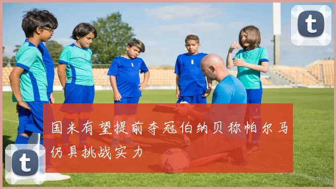 国米有望提前夺冠伯纳贝称帕尔马仍具挑战实力