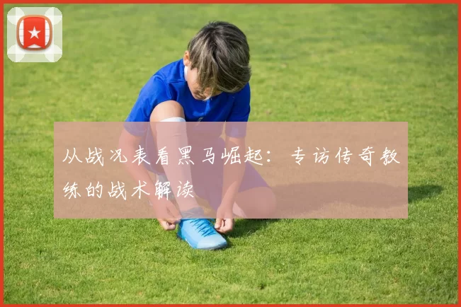 从战况表看黑马崛起：专访传奇教练的战术解读