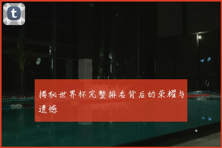 揭秘世界杯完整排名背后的荣耀与遗憾