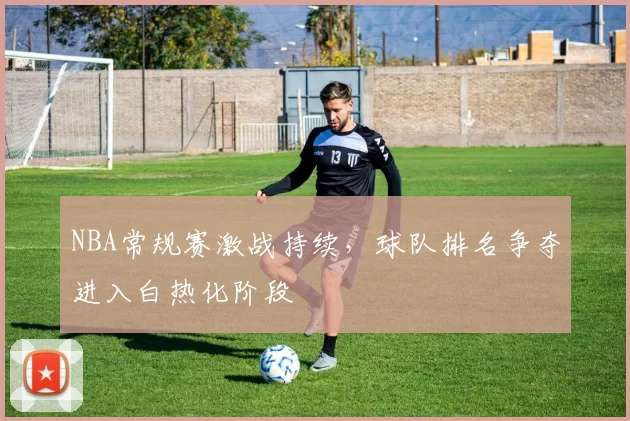 NBA常规赛激战持续,球队排名争夺进入白热化阶段