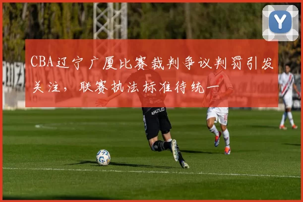 CBA辽宁广厦比赛裁判争议判罚引发关注,联赛执法标准待统一