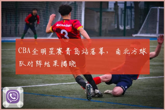 CBA全明星赛青岛站落幕,南北方球队对阵结果揭晓