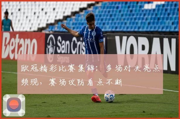 欧冠精彩比赛集锦:多场对决亮点频现,赛场攻防看点不断