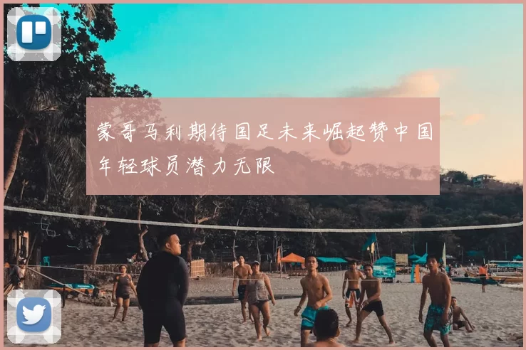 蒙哥马利期待国足未来崛起赞中国年轻球员潜力无限