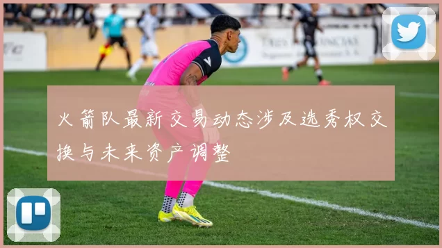 火箭队最新交易动态涉及选秀权交换与未来资产调整