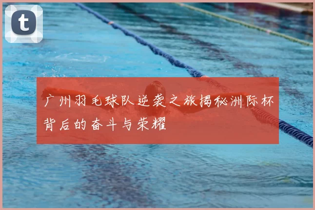 广州羽毛球队逆袭之旅揭秘洲际杯背后的奋斗与荣耀