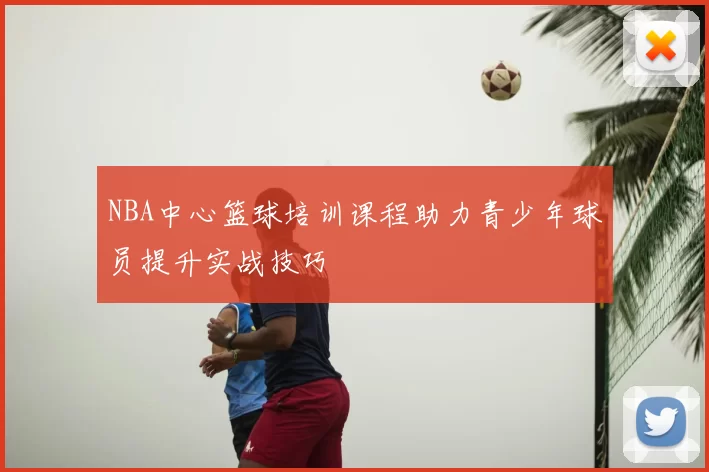 NBA中心篮球培训课程助力青少年球员提升实战技巧