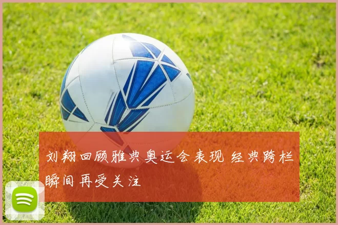 刘翔回顾雅典奥运会表现 经典跨栏瞬间再受关注