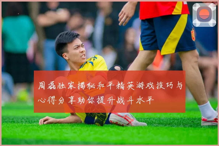 周磊独家揭秘和平精英游戏技巧与心得分享助你提升战斗水平