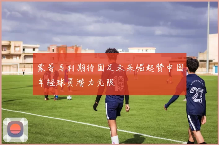 蒙哥马利期待国足未来崛起赞中国年轻球员潜力无限