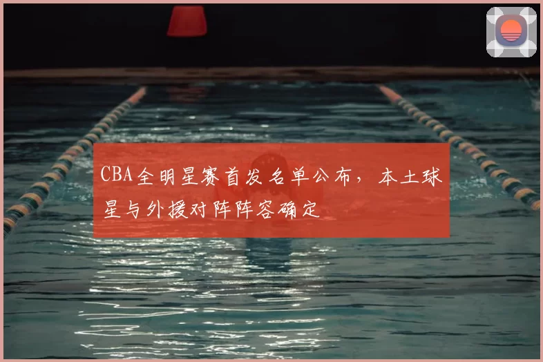 CBA全明星赛首发名单公布,本土球星与外援对阵阵容确定