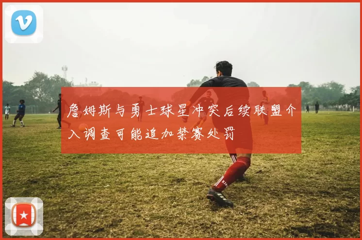 詹姆斯与勇士球星冲突后续联盟介入调查可能追加禁赛处罚