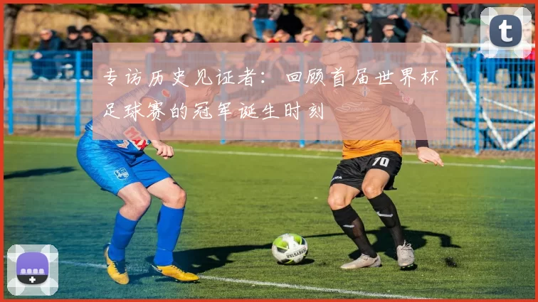 专访历史见证者:回顾首届世界杯足球赛的冠军诞生时刻