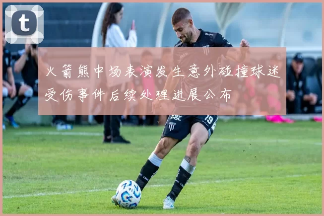 火箭熊中场表演发生意外碰撞球迷受伤事件后续处理进展公布