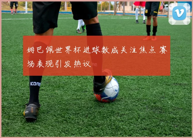 姆巴佩世界杯进球数成关注焦点 赛场表现引发热议