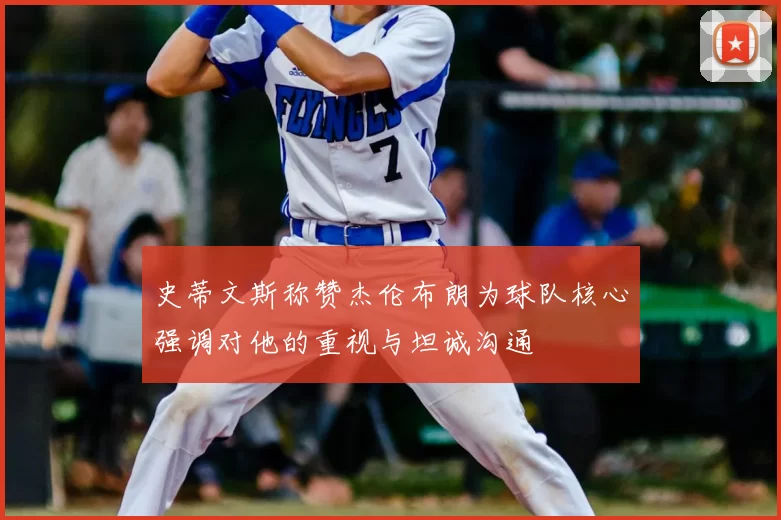 史蒂文斯称赞杰伦布朗为球队核心强调对他的重视与坦诚沟通