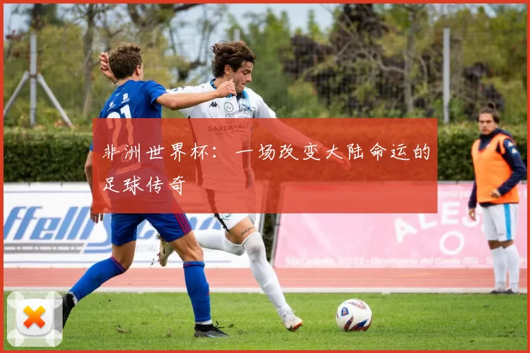 非洲世界杯:一场改变大陆命运的足球传奇